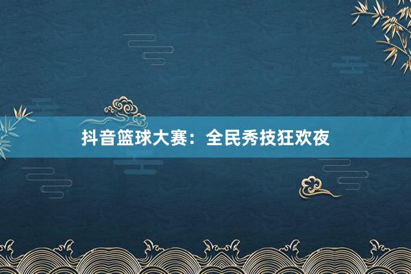 抖音篮球大赛：全民秀技狂欢夜